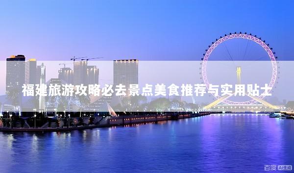 福建旅游攻略必去景点美食推荐与实用贴士