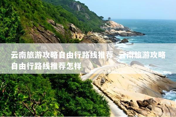 云南旅游攻略自由行路线推荐_云南旅游攻略自由行路线推荐怎样